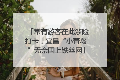 常有游客在此涉险打卡，宜昌“小青岛”无奈围上铁丝网