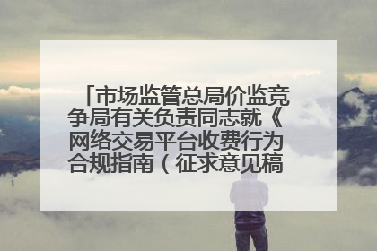 市场监管总局价监竞争局有关负责同志就《网络交易平台收费行为合规指南（征求意见稿）》答记者问