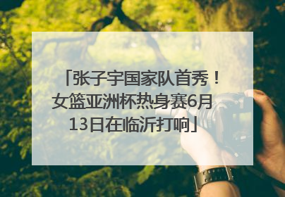 张子宇国家队首秀！女篮亚洲杯热身赛6月13日在临沂打响