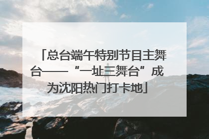 总台端午特别节目主舞台——“一址三舞台”成为沈阳热门打卡地