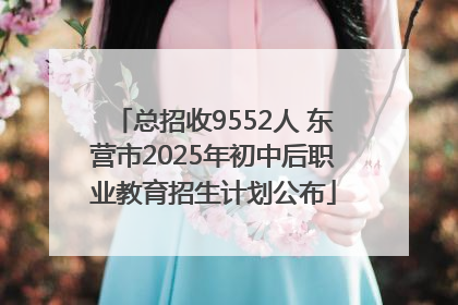 总招收9552人 东营市2025年初中后职业教育招生计划公布