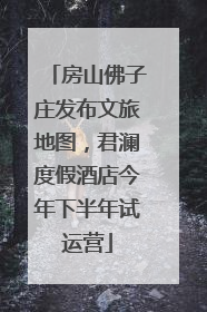 房山佛子庄发布文旅地图，君澜度假酒店今年下半年试运营