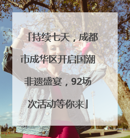 持续七天，成都市成华区开启国潮非遗盛宴，92场次活动等你来