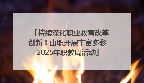 持续深化职业教育改革创新！山职开展丰富多彩2025年职教周活动