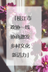 枝江市政协一线协商激发乡村文化新活力