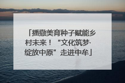 播撒美育种子赋能乡村未来！“文化筑梦·绽放中原”走进中牟