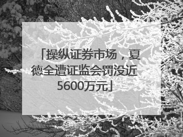 操纵证券市场，夏德全遭证监会罚没近5600万元