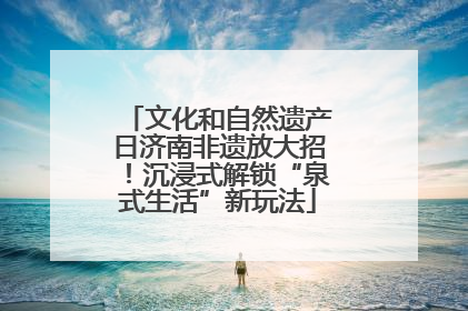 文化和自然遗产日济南非遗放大招！沉浸式解锁“泉式生活”新玩法