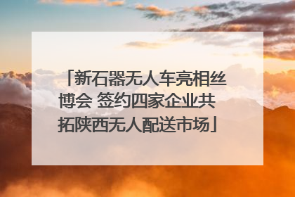 新石器无人车亮相丝博会 签约四家企业共拓陕西无人配送市场
