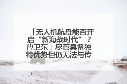 无人机航母能否开启“新海战时代”？曹卫东：尽管具备独特优势但仍无法与传统航母相提并论