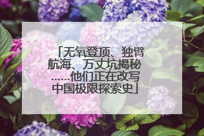 无氧登顶、独臂航海、万丈坑揭秘……他们正在改写中国极限探索史