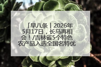 早八条丨2026年5月17日，长马再相会！/吉林省5个特色农产品入选全国名特优新农产品名录