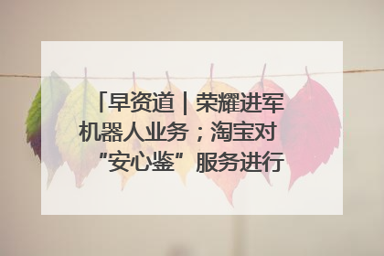 早资道｜荣耀进军机器人业务；淘宝对“安心鉴”服务进行逐步下线调整