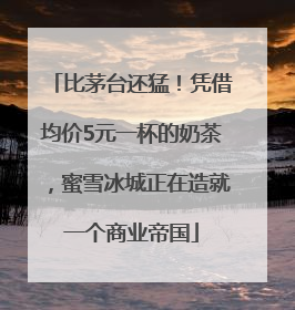 比茅台还猛！凭借均价5元一杯的奶茶，蜜雪冰城正在造就一个商业帝国