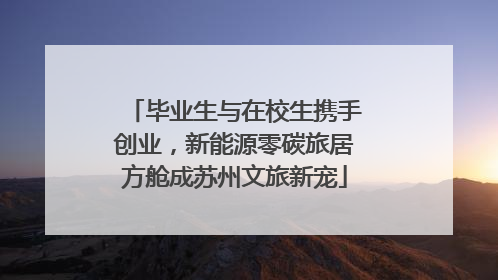 毕业生与在校生携手创业，新能源零碳旅居方舱成苏州文旅新宠