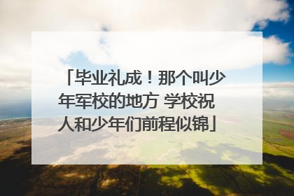 毕业礼成！那个叫少年军校的地方 学校祝人和少年们前程似锦
