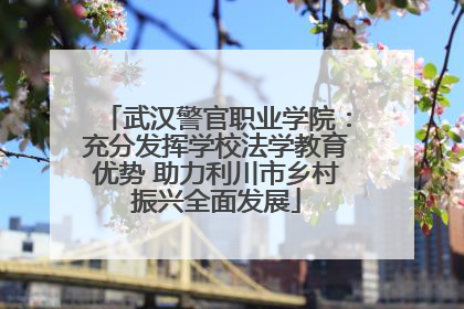 武汉警官职业学院：充分发挥学校法学教育优势 助力利川市乡村振兴全面发展