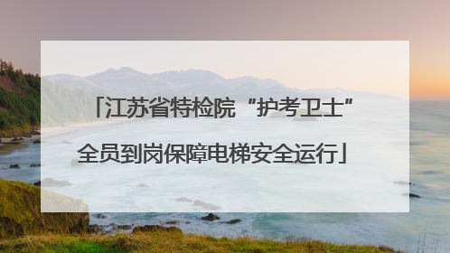 江苏省特检院“护考卫士”全员到岗保障电梯安全运行