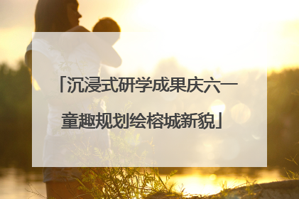 沉浸式研学成果庆六一 童趣规划绘榕城新貌