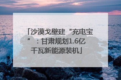 沙漠戈壁建“充电宝”：甘肃规划1.6亿千瓦新能源装机