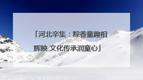 河北辛集：粽香童趣相辉映 文化传承润童心