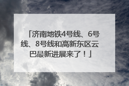 济南地铁4号线、6号线、8号线和高新东区云巴最新进展来了！