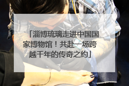 淄博琉璃走进中国国家博物馆！共赴一场跨越千年的传奇之约