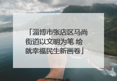 淄博市张店区马尚街道以文明为笔 绘就幸福民生新画卷
