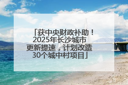 获中央财政补助！2025年长沙城市更新提速，计划改造30个城中村项目