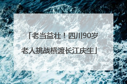 老当益壮！四川90岁老人挑战横渡长江庆生