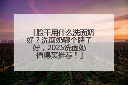 脸干用什么洗面奶好？洗面奶哪个牌子好，2025洗面奶值得买推荐！