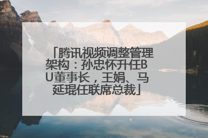 腾讯视频调整管理架构：孙忠怀升任BU董事长，王娟、马延琨任联席总裁