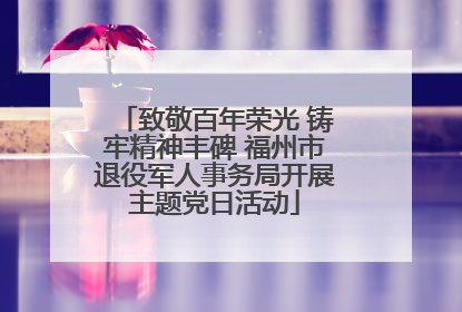 致敬百年荣光 铸牢精神丰碑 福州市退役军人事务局开展主题党日活动