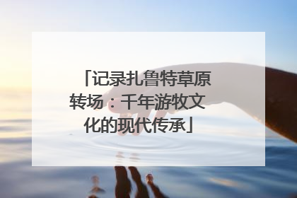 记录扎鲁特草原转场：千年游牧文化的现代传承