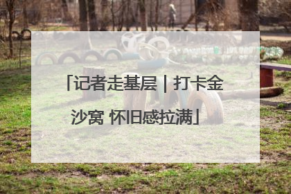 记者走基层｜打卡金沙窝 怀旧感拉满