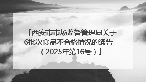 西安市市场监督管理局关于6批次食品不合格情况的通告（2025年第16号）