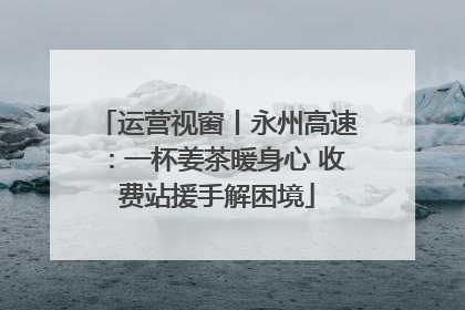 运营视窗丨永州高速：一杯姜茶暖身心 收费站援手解困境