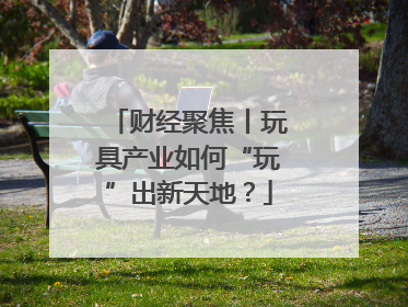 财经聚焦丨玩具产业如何“玩”出新天地？