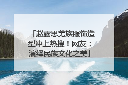 赵露思羌族服饰造型冲上热搜！网友：演绎民族文化之美