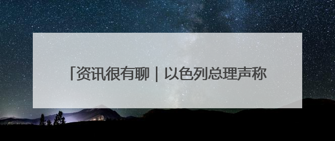 资讯很有聊｜以色列总理声称 加沙没有人因饥饿而消瘦