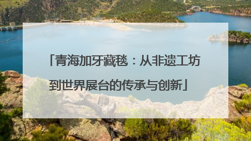 青海加牙藏毯：从非遗工坊到世界展台的传承与创新