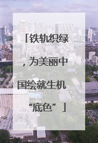 铁轨织绿，为美丽中国绘就生机“底色”