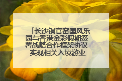 长沙铜官窑国风乐园与香港金彩假期签署战略合作框架协议 实现相关入境游业务增收超亿元