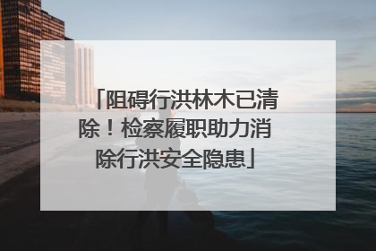 阻碍行洪林木已清除！检察履职助力消除行洪安全隐患