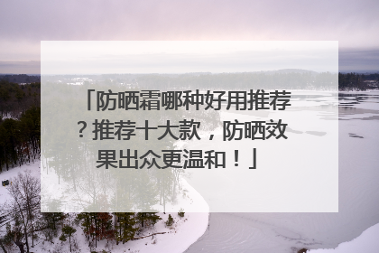 防晒霜哪种好用推荐？推荐十大款，防晒效果出众更温和！