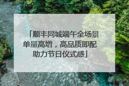 顺丰同城端午全场景单量高增，高品质即配助力节日仪式感