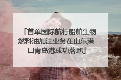 首单国际航行船舶生物燃料油加注业务在山东港口青岛港成功落地