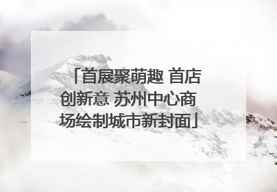 首展聚萌趣 首店创新意 苏州中心商场绘制城市新封面