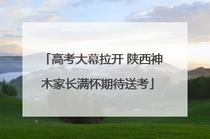 高考大幕拉开 陕西神木家长满怀期待送考