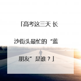 高考这三天 长沙街头最忙的“蓝朋友”是谁？